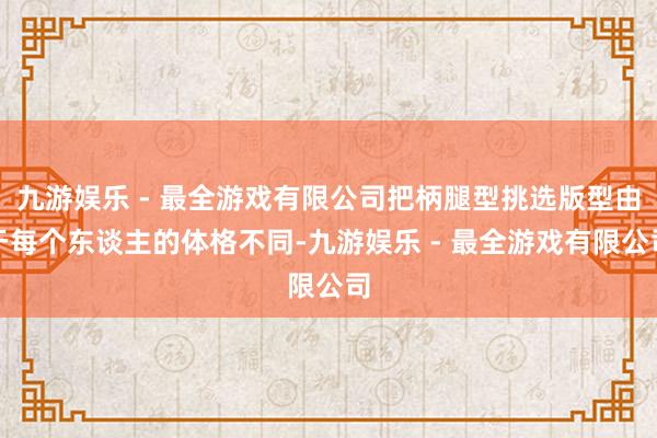 九游娱乐 - 最全游戏有限公司把柄腿型挑选版型由于每个东谈主的体格不同-九游娱乐 - 最全游戏有限公司