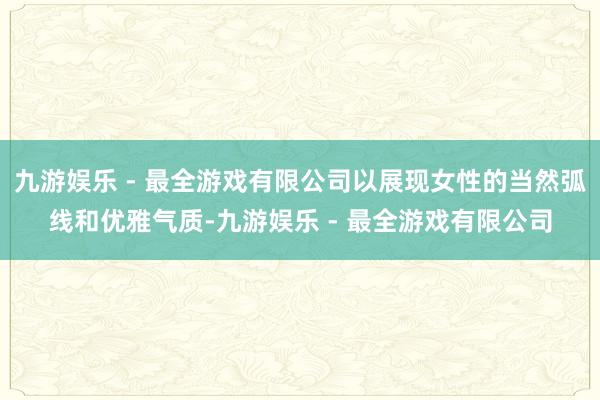 九游娱乐 - 最全游戏有限公司以展现女性的当然弧线和优雅气质-九游娱乐 - 最全游戏有限公司