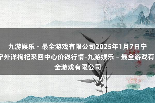 九游娱乐 - 最全游戏有限公司2025年1月7日宁夏·中宁外洋枸杞来回中心价钱行情-九游娱乐 - 最全游戏有限公司