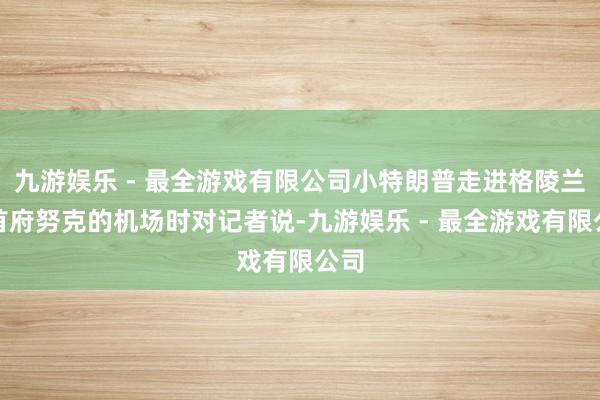 九游娱乐 - 最全游戏有限公司小特朗普走进格陵兰岛首府努克的机场时对记者说-九游娱乐 - 最全游戏有限公司