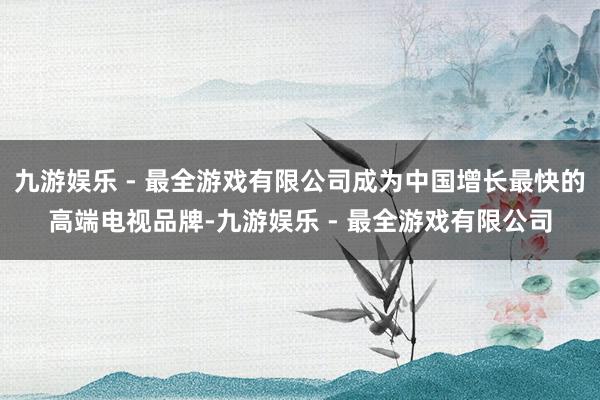 九游娱乐 - 最全游戏有限公司成为中国增长最快的高端电视品牌-九游娱乐 - 最全游戏有限公司