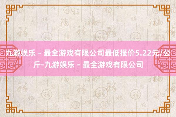 九游娱乐 - 最全游戏有限公司最低报价5.22元/公斤-九游娱乐 - 最全游戏有限公司