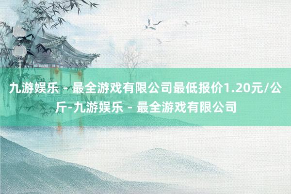 九游娱乐 - 最全游戏有限公司最低报价1.20元/公斤-九游娱乐 - 最全游戏有限公司