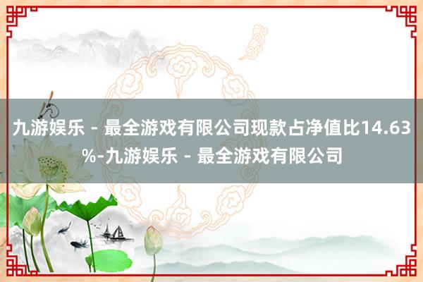 九游娱乐 - 最全游戏有限公司现款占净值比14.63%-九游娱乐 - 最全游戏有限公司