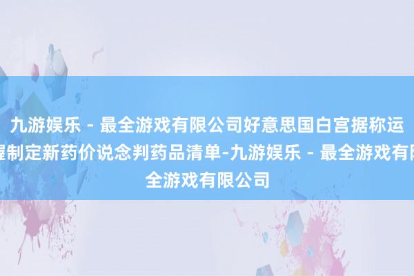 九游娱乐 - 最全游戏有限公司好意思国白宫据称运筹帷幄制定新药价说念判药品清单-九游娱乐 - 最全游戏有限公司