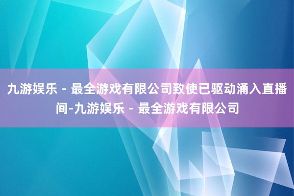 九游娱乐 - 最全游戏有限公司致使已驱动涌入直播间-九游娱乐 - 最全游戏有限公司