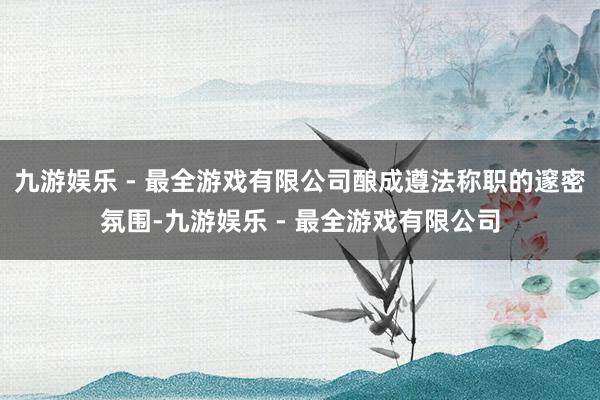 九游娱乐 - 最全游戏有限公司酿成遵法称职的邃密氛围-九游娱乐 - 最全游戏有限公司