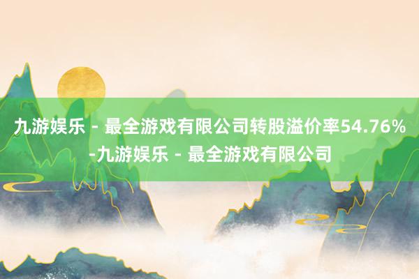 九游娱乐 - 最全游戏有限公司转股溢价率54.76%-九游娱乐 - 最全游戏有限公司