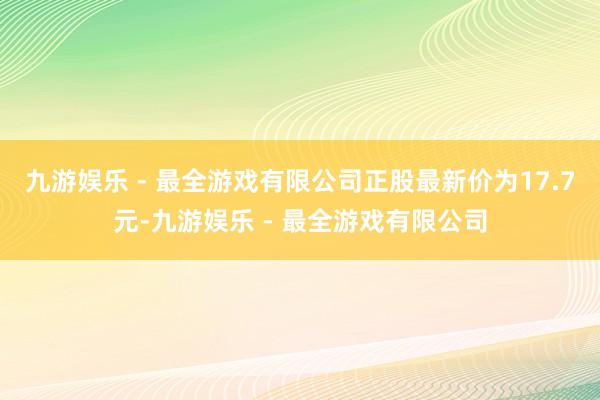 九游娱乐 - 最全游戏有限公司正股最新价为17.7元-九游娱乐 - 最全游戏有限公司