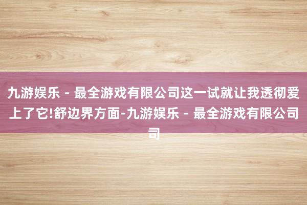 九游娱乐 - 最全游戏有限公司这一试就让我透彻爱上了它!舒边界方面-九游娱乐 - 最全游戏有限公司