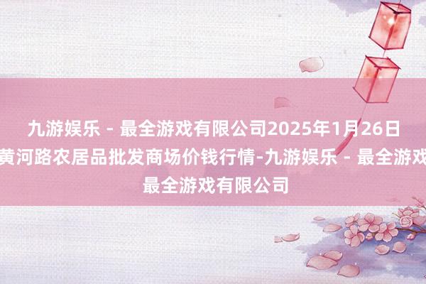 九游娱乐 - 最全游戏有限公司2025年1月26日山东青岛黄河路农居品批发商场价钱行情-九游娱乐 - 最全游戏有限公司