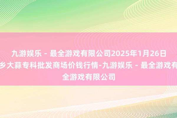 九游娱乐 - 最全游戏有限公司2025年1月26日山东金乡大蒜专科批发商场价钱行情-九游娱乐 - 最全游戏有限公司