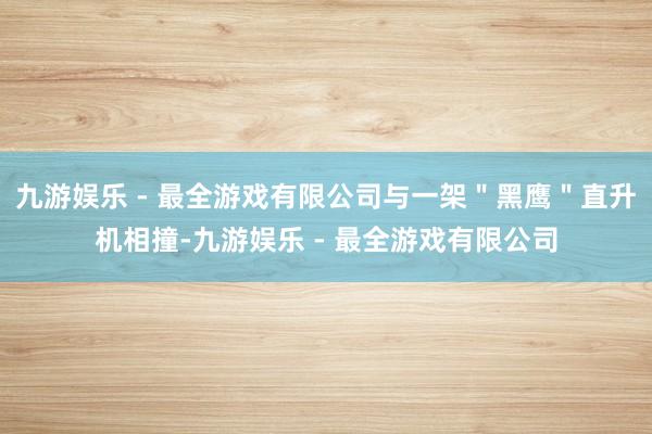 九游娱乐 - 最全游戏有限公司与一架＂黑鹰＂直升机相撞-九游娱乐 - 最全游戏有限公司