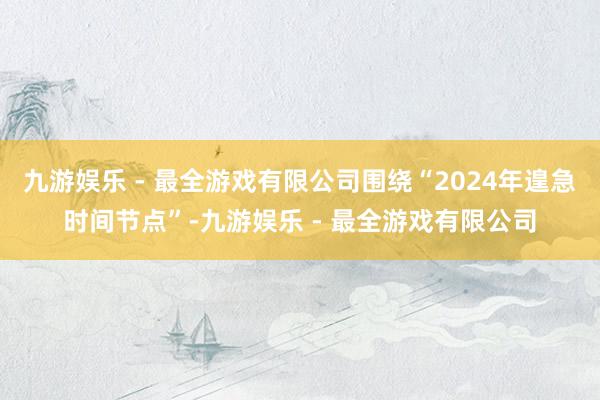 九游娱乐 - 最全游戏有限公司围绕“2024年遑急时间节点”-九游娱乐 - 最全游戏有限公司