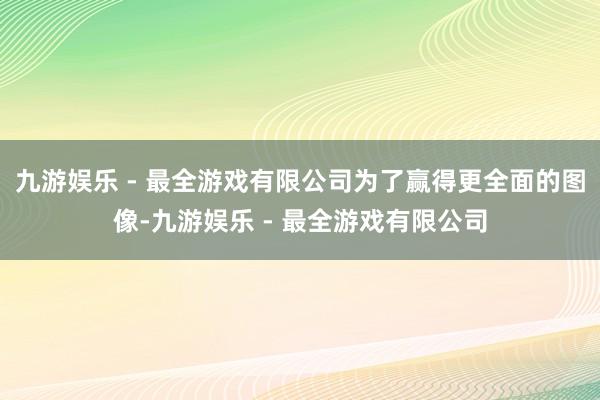 九游娱乐 - 最全游戏有限公司为了赢得更全面的图像-九游娱乐 - 最全游戏有限公司