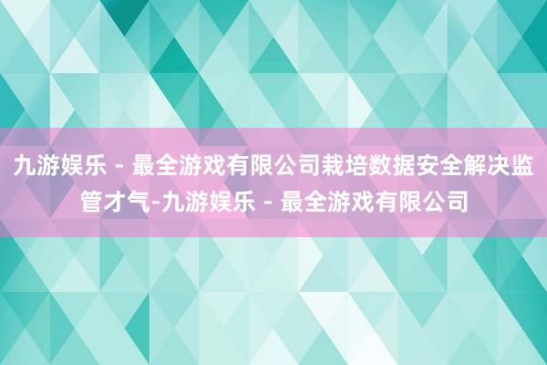 九游娱乐 - 最全游戏有限公司栽培数据安全解决监管才气-九游娱乐 - 最全游戏有限公司