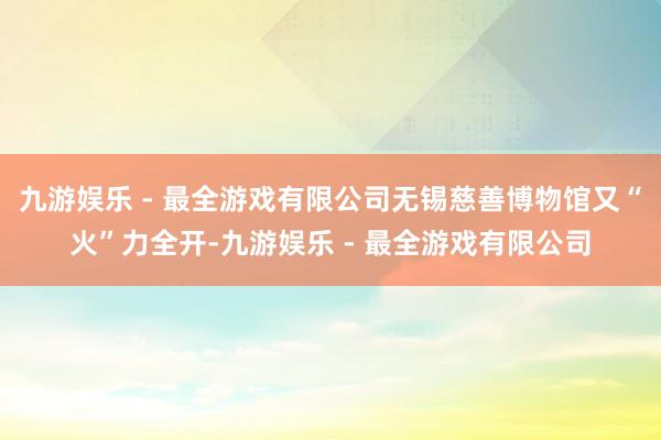 九游娱乐 - 最全游戏有限公司无锡慈善博物馆又“火”力全开-九游娱乐 - 最全游戏有限公司