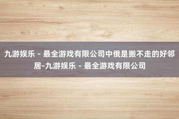 九游娱乐 - 最全游戏有限公司中俄是搬不走的好邻居-九游娱乐 - 最全游戏有限公司