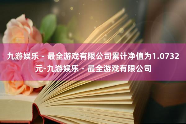 九游娱乐 - 最全游戏有限公司累计净值为1.0732元-九游娱乐 - 最全游戏有限公司